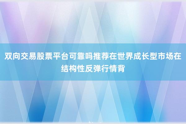 双向交易股票平台可靠吗推荐在世界成长型市场在结构性反弹行情背