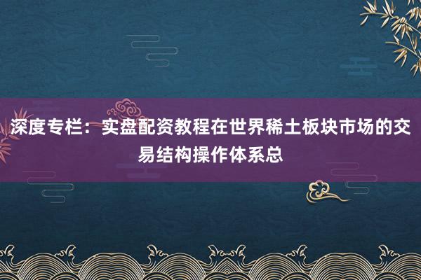 深度专栏：实盘配资教程在世界稀土板块市场的交易结构操作体系总