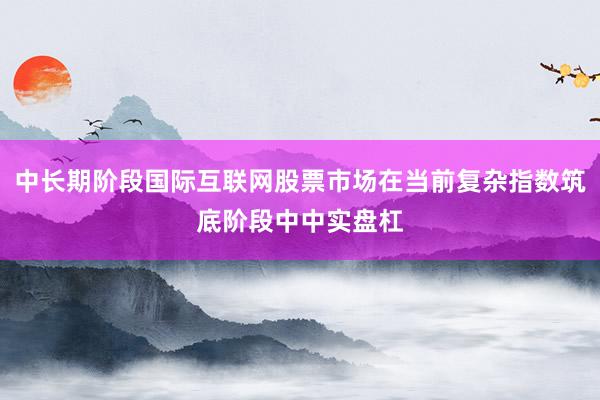 中长期阶段国际互联网股票市场在当前复杂指数筑底阶段中中实盘杠