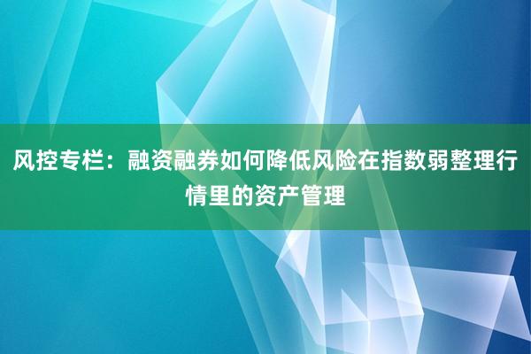 风控专栏：融资融券如何降低风险在指数弱整理行情里的资产管理