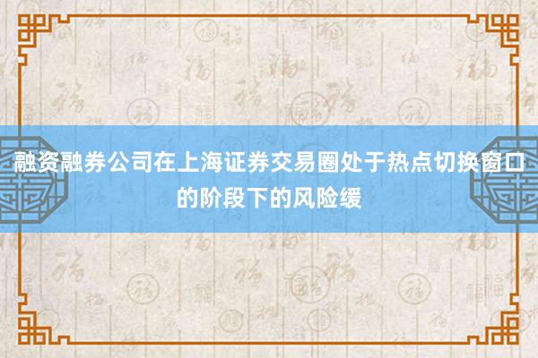 融资融券公司在上海证券交易圈处于热点切换窗口的阶段下的风险缓