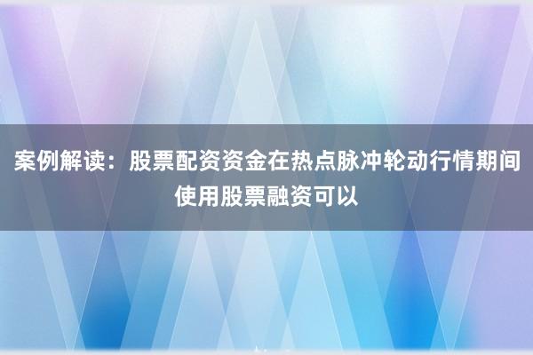 案例解读：股票配资资金在热点脉冲轮动行情期间使用股票融资可以
