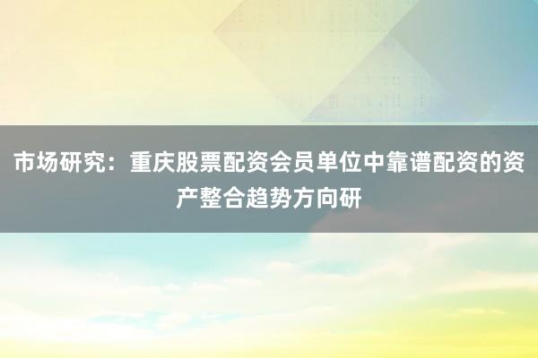 市场研究：重庆股票配资会员单位中靠谱配资的资产整合趋势方向研