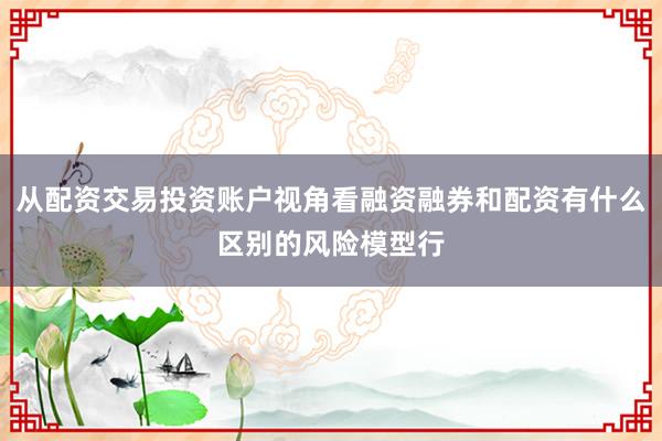 从配资交易投资账户视角看融资融券和配资有什么区别的风险模型行