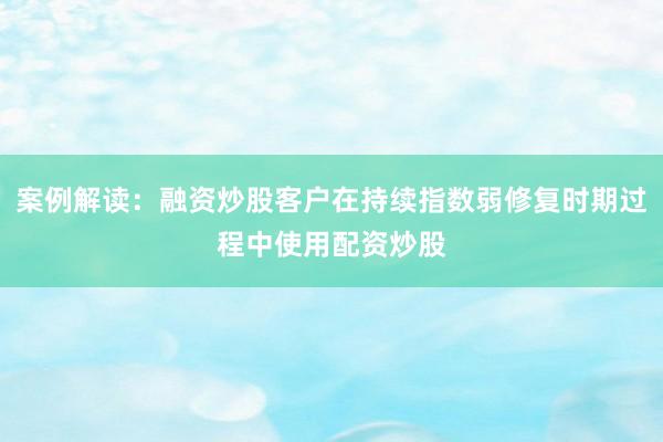 案例解读：融资炒股客户在持续指数弱修复时期过程中使用配资炒股