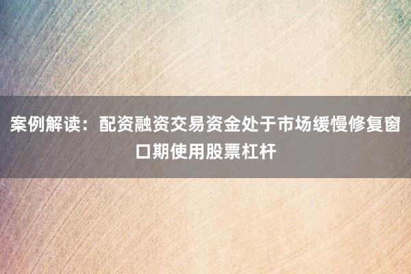 案例解读：配资融资交易资金处于市场缓慢修复窗口期使用股票杠杆