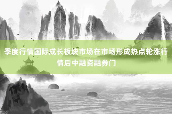 季度行情国际成长板块市场在市场形成热点轮涨行情后中融资融券门