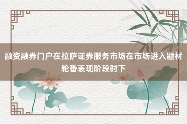 融资融券门户在拉萨证券服务市场在市场进入题材轮番表现阶段时下