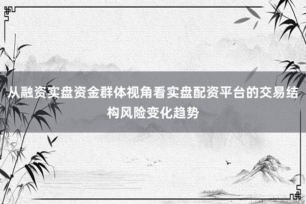 从融资实盘资金群体视角看实盘配资平台的交易结构风险变化趋势