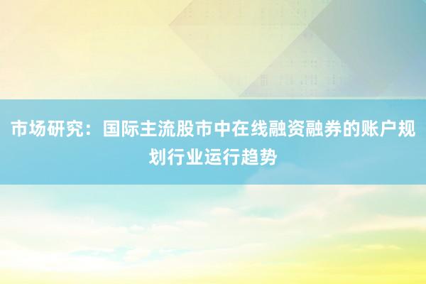 市场研究：国际主流股市中在线融资融券的账户规划行业运行趋势