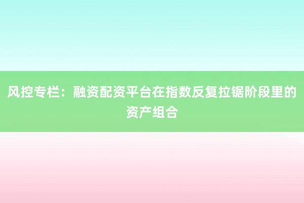 风控专栏:融资配资平台在指数反复拉锯阶段里的资产组合