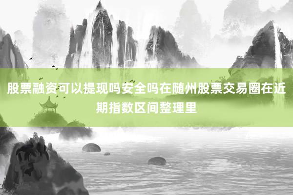 股票融资可以提现吗安全吗在随州股票交易圈在近期指数区间整理里