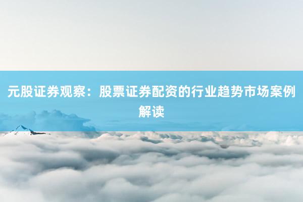 元股证券观察:股票证券配资的行业趋势市场案例解读