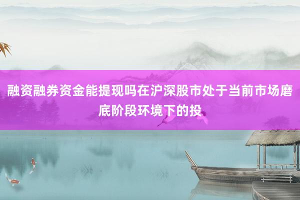融资融券资金能提现吗在沪深股市处于当前市场磨底阶段环境下的投
