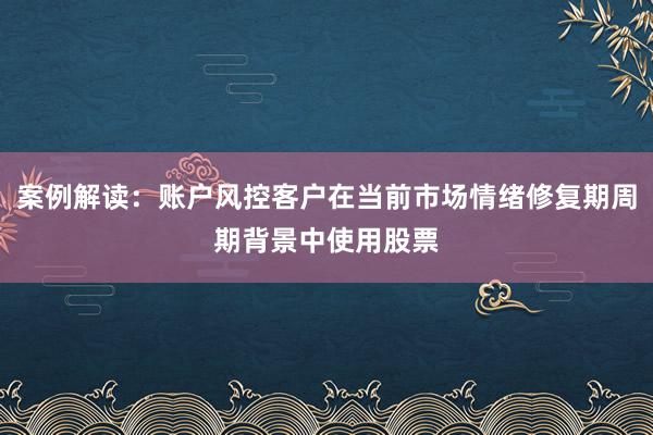 案例解读：账户风控客户在当前市场情绪修复期周期背景中使用股票