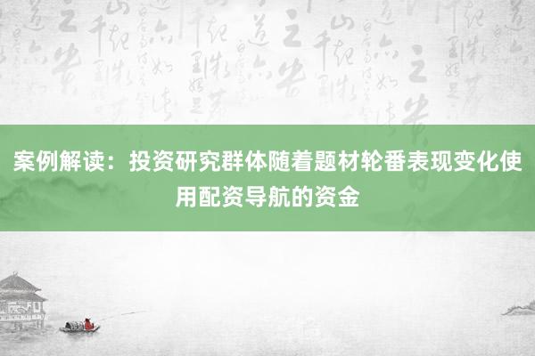案例解读:投资研究群体随着题材轮番表现变化使用配资导航的资金