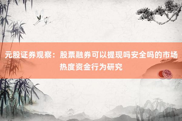 元股证券观察:股票融券可以提现吗安全吗的市场热度资金行为研究
