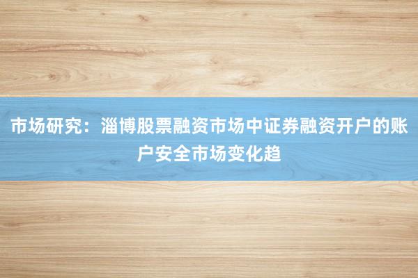 市场研究：淄博股票融资市场中证券融资开户的账户安全市场变化趋