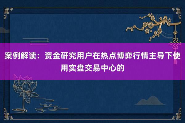 案例解读：资金研究用户在热点博弈行情主导下使用实盘交易中心的