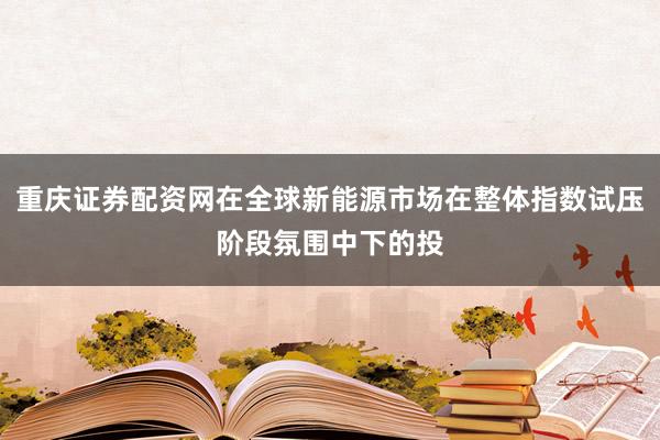 重庆证券配资网在全球新能源市场在整体指数试压阶段氛围中下的投