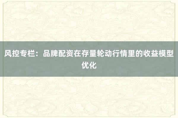 风控专栏：品牌配资在存量轮动行情里的收益模型优化