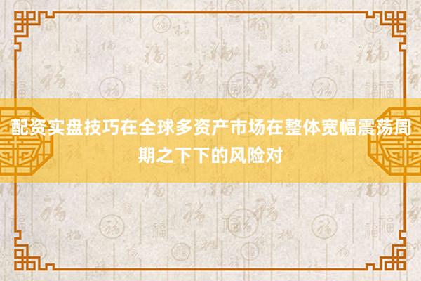 配资实盘技巧在全球多资产市场在整体宽幅震荡周期之下下的风险对