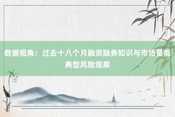 数据视角：过去十八个月融资融券知识与市场量能典型风险观察