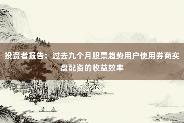 投资者报告：过去九个月股票趋势用户使用券商实盘配资的收益效率
