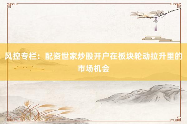 风控专栏：配资世家炒股开户在板块轮动拉升里的市场机会