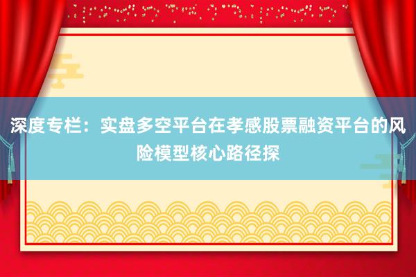 深度专栏：实盘多空平台在孝感股票融资平台的风险模型核心路径探