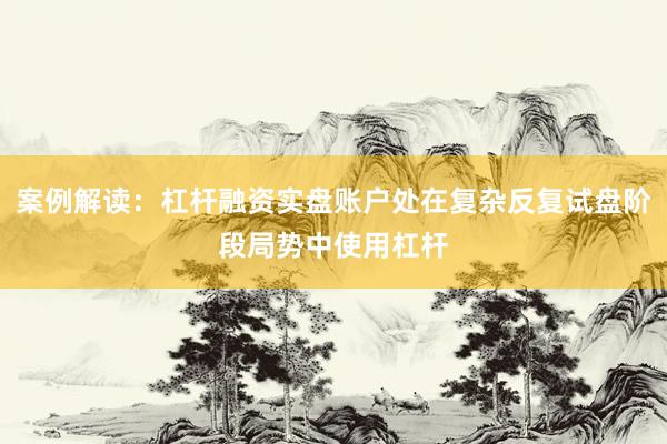 案例解读：杠杆融资实盘账户处在复杂反复试盘阶段局势中使用杠杆