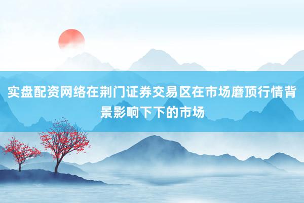 实盘配资网络在荆门证券交易区在市场磨顶行情背景影响下下的市场