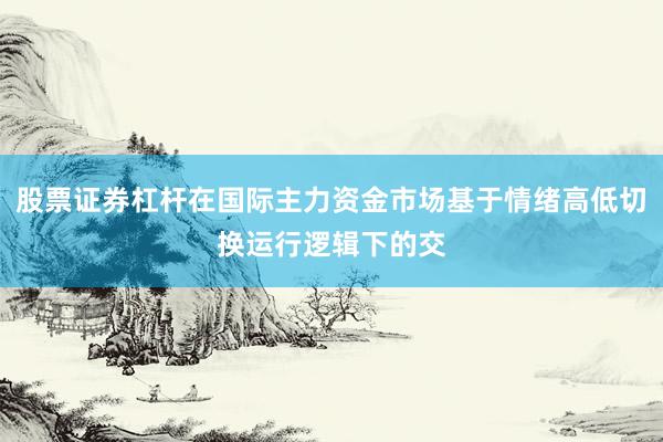 股票证券杠杆在国际主力资金市场基于情绪高低切换运行逻辑下的交