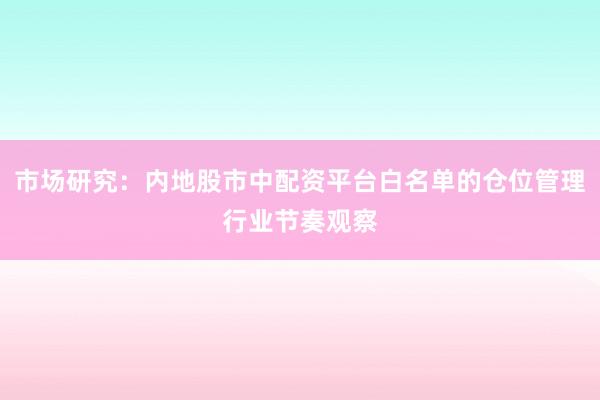 市场研究:内地股市中配资平台白名单的仓位管理行业节奏观察