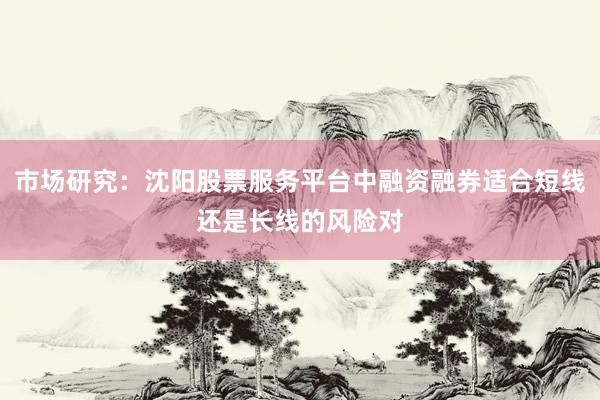 市场研究:沈阳股票服务平台中融资融券适合短线还是长线的风险对
