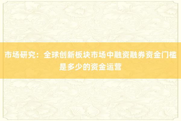 市场研究：全球创新板块市场中融资融券资金门槛是多少的资金运营