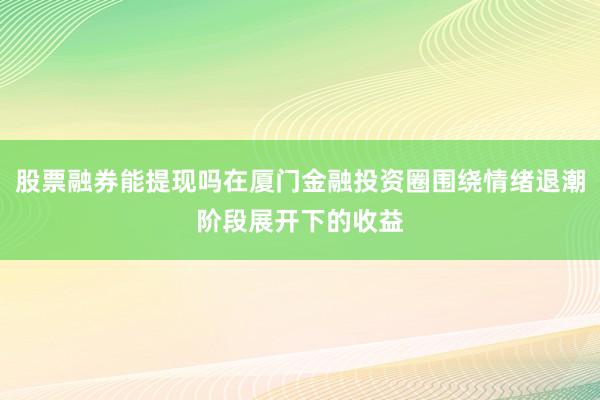 股票融券能提现吗在厦门金融投资圈围绕情绪退潮阶段展开下的收益