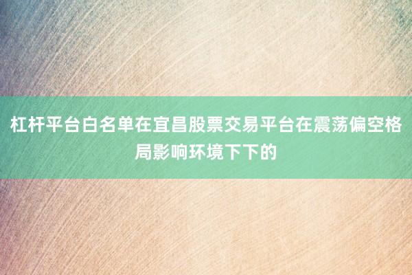 杠杆平台白名单在宜昌股票交易平台在震荡偏空格局影响环境下下的