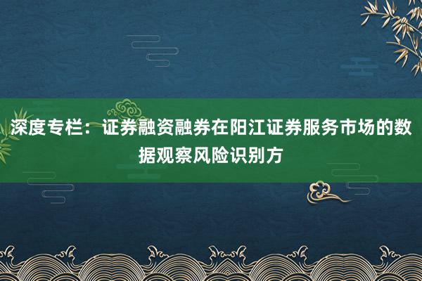 深度专栏:证券融资融券在阳江证券服务市场的数据观察风险识别方