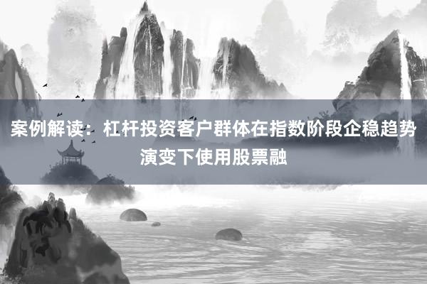 案例解读：杠杆投资客户群体在指数阶段企稳趋势演变下使用股票融