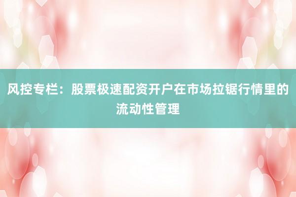 风控专栏:股票极速配资开户在市场拉锯行情里的流动性管理