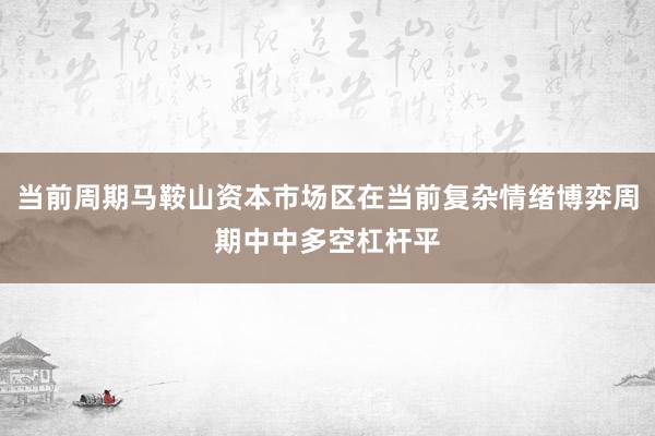 当前周期马鞍山资本市场区在当前复杂情绪博弈周期中中多空杠杆平