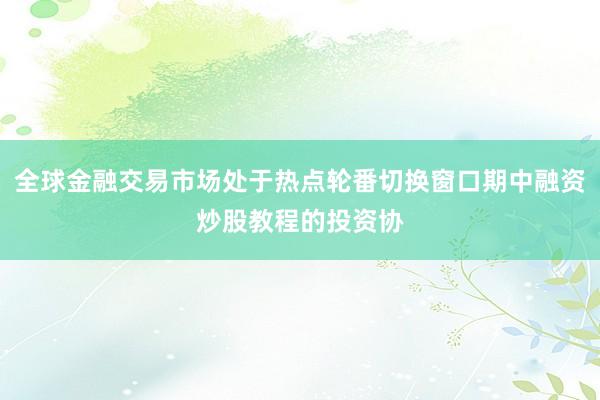 全球金融交易市场处于热点轮番切换窗口期中融资炒股教程的投资协