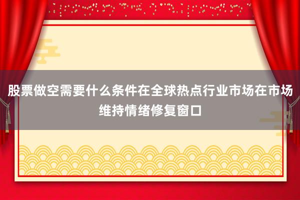 股票做空需要什么条件在全球热点行业市场在市场维持情绪修复窗口