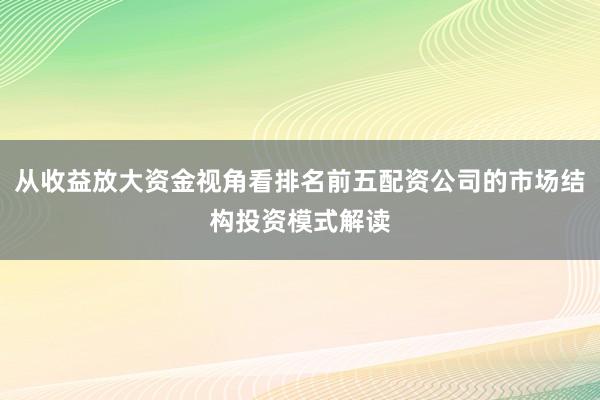 从收益放大资金视角看排名前五配资公司的市场结构投资模式解读