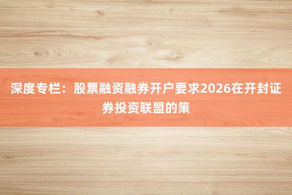 深度专栏:股票融资融券开户要求2026在开封证券投资联盟的策