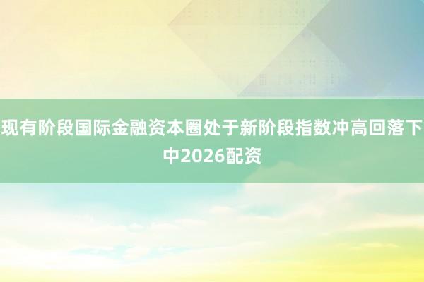 现有阶段国际金融资本圈处于新阶段指数冲高回落下中2026配资