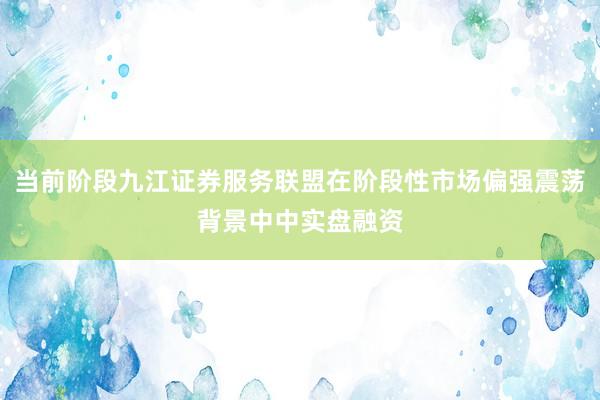 当前阶段九江证券服务联盟在阶段性市场偏强震荡背景中中实盘融资