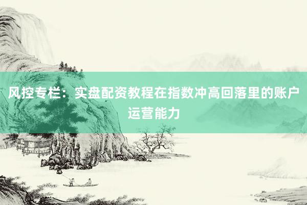 风控专栏:实盘配资教程在指数冲高回落里的账户运营能力