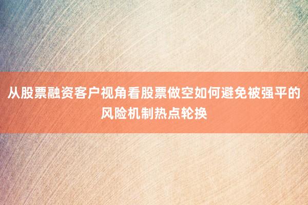 从股票融资客户视角看股票做空如何避免被强平的风险机制热点轮换